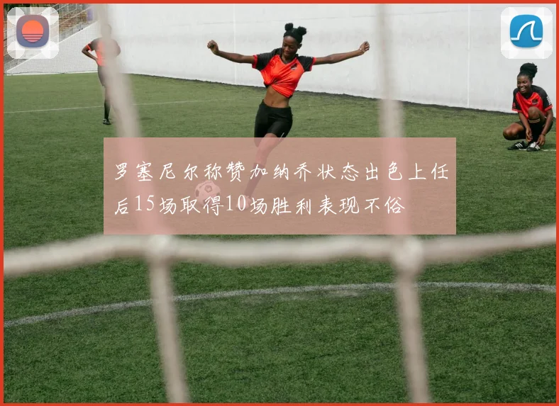 罗塞尼尔称赞加纳乔状态出色上任后15场取得10场胜利表现不俗