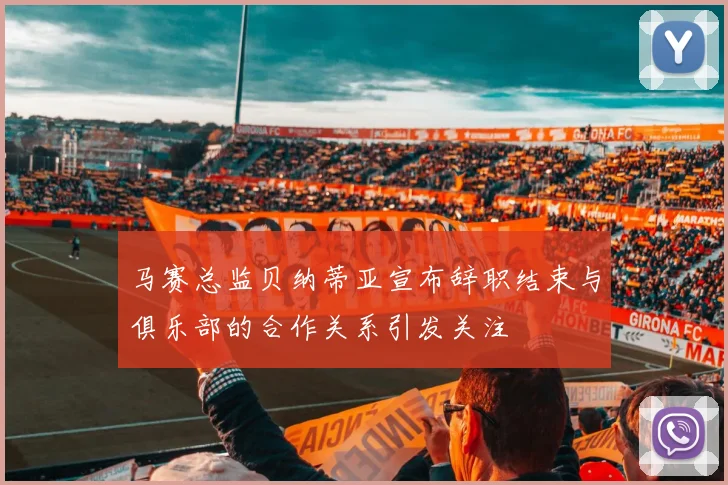 马赛总监贝纳蒂亚宣布辞职结束与俱乐部的合作关系引发关注