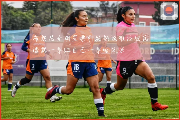 布朗尼全明星票引发热议维拉纽瓦透露一票归自己一票给父亲