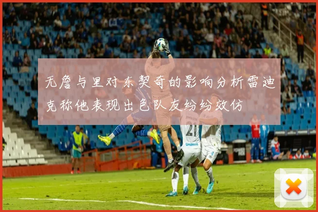无詹与里对东契奇的影响分析雷迪克称他表现出色队友纷纷效仿