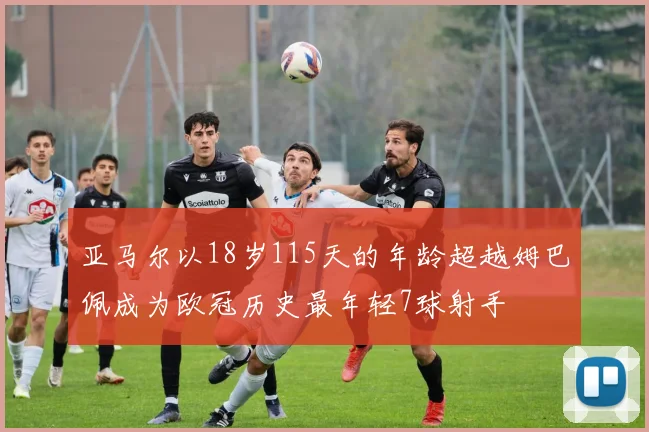 亚马尔以18岁115天的年龄超越姆巴佩成为欧冠历史最年轻7球射手