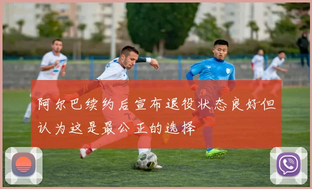 阿尔巴续约后宣布退役状态良好但认为这是最公正的选择