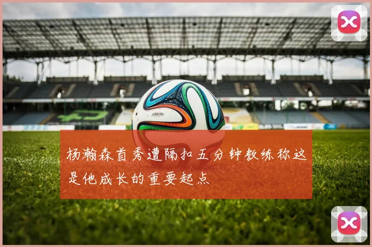 杨瀚森首秀遭隔扣五分钟教练称这是他成长的重要起点