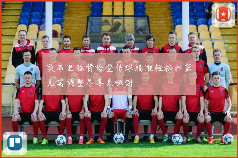 莫布里称赞哈登传球精准轻松扣篮无需调整尽享美味饼