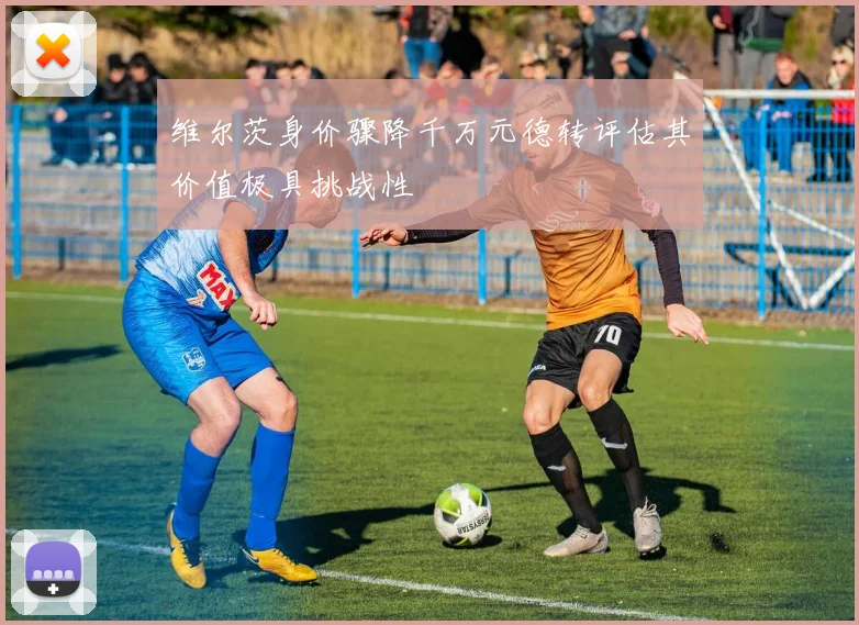 维尔茨身价骤降千万元德转评估其价值极具挑战性