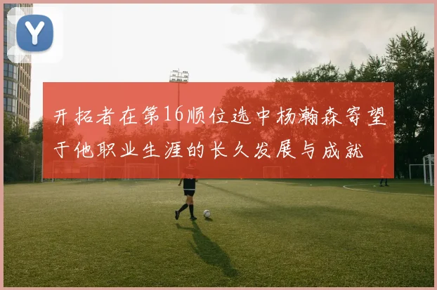 开拓者在第16顺位选中杨瀚森寄望于他职业生涯的长久发展与成就