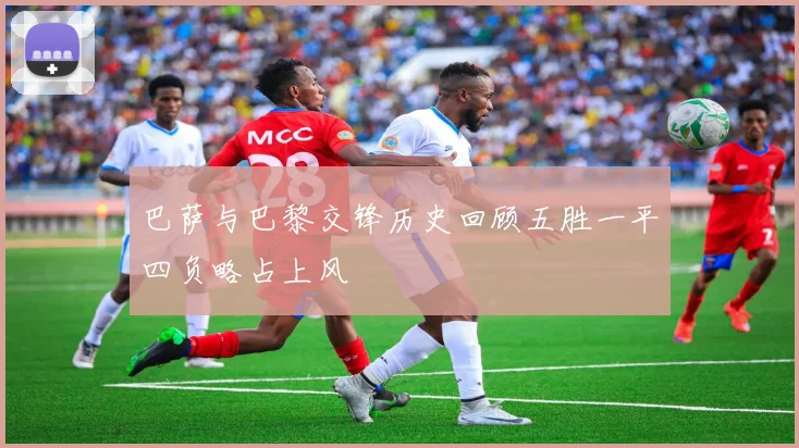 巴萨与巴黎交锋历史回顾五胜一平四负略占上风