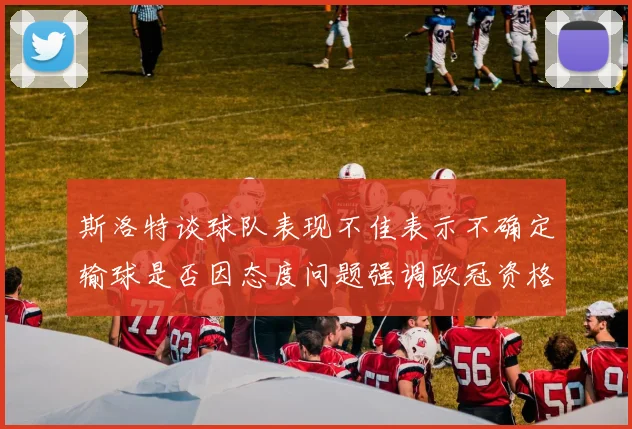 斯洛特谈球队表现不佳表示不确定输球是否因态度问题强调欧冠资格的重要性