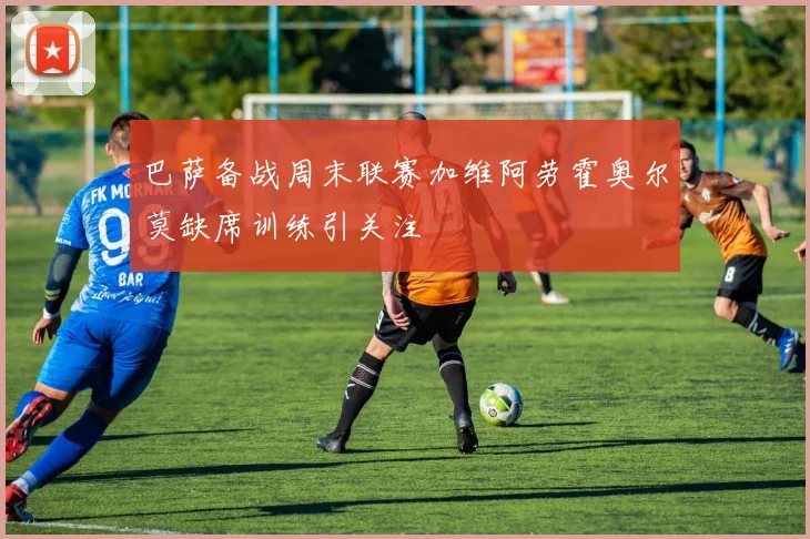 巴萨备战周末联赛加维阿劳霍奥尔莫缺席训练引关注